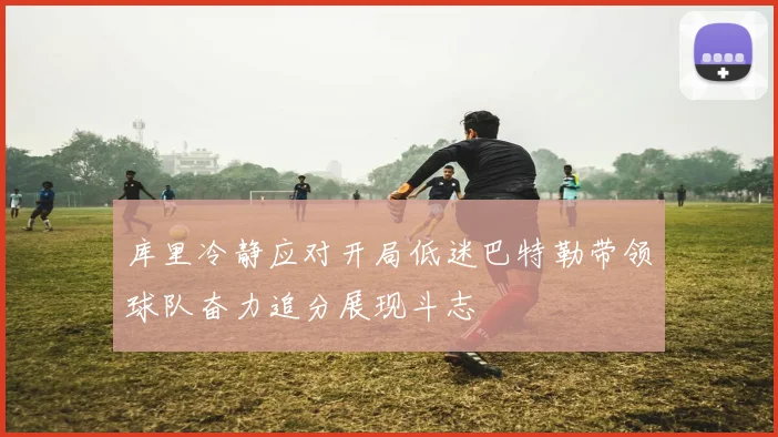 库里冷静应对开局低迷巴特勒带领球队奋力追分展现斗志