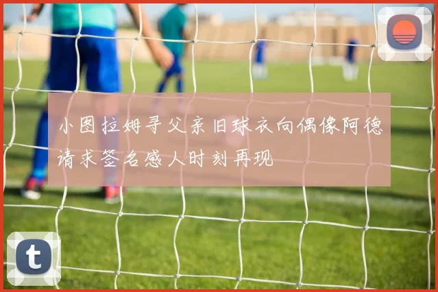 小图拉姆寻父亲旧球衣向偶像阿德请求签名感人时刻再现