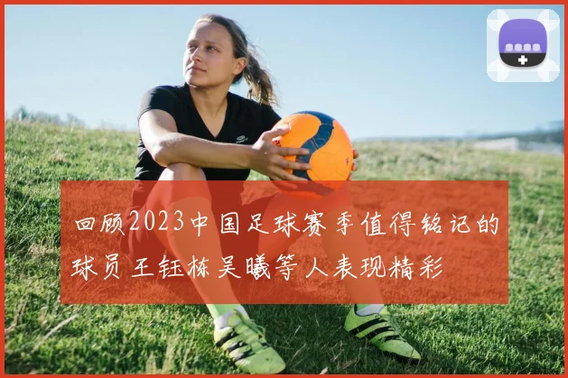 回顾2023中国足球赛季值得铭记的球员王钰栋吴曦等人表现精彩