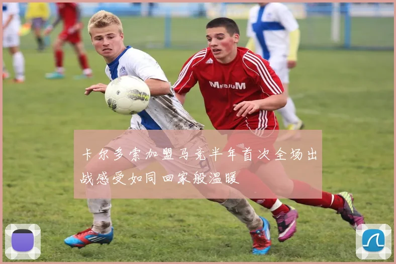 卡尔多索加盟马竞半年首次全场出战感受如同回家般温暖