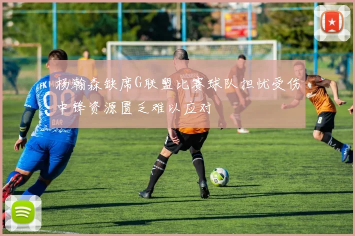 杨瀚森缺席G联盟比赛球队担忧受伤中锋资源匮乏难以应对