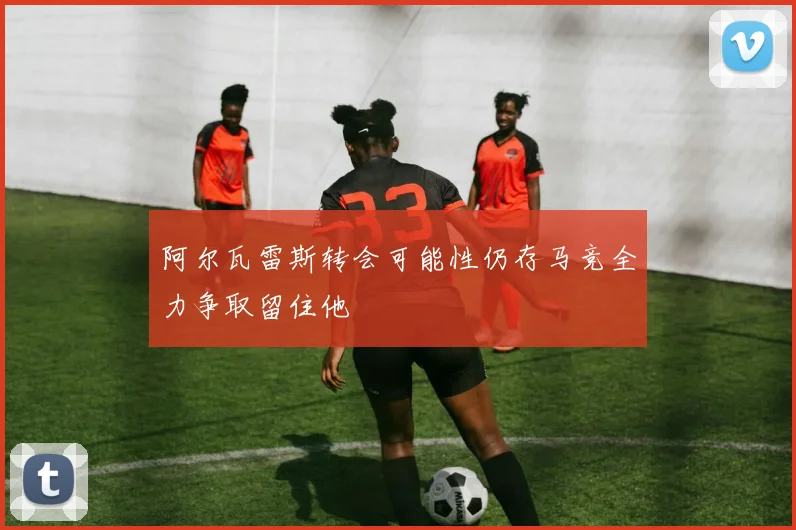 阿尔瓦雷斯转会可能性仍存马竞全力争取留住他