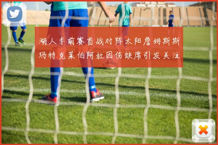 湖人季前赛首战对阵太阳詹姆斯斯玛特克莱伯阿杜因伤缺席引发关注