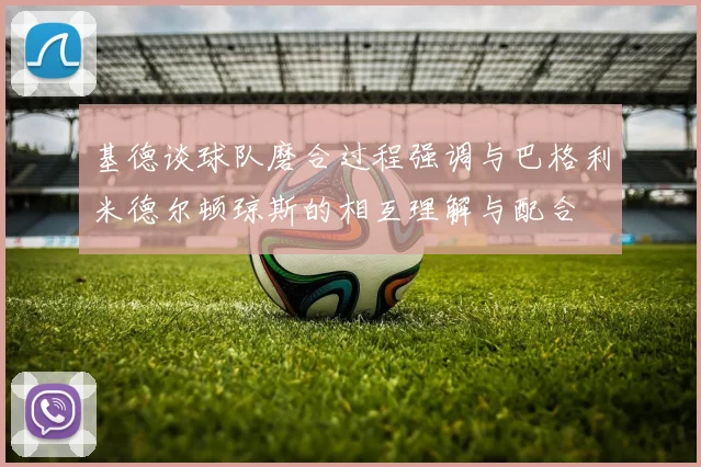 基德谈球队磨合过程强调与巴格利米德尔顿琼斯的相互理解与配合