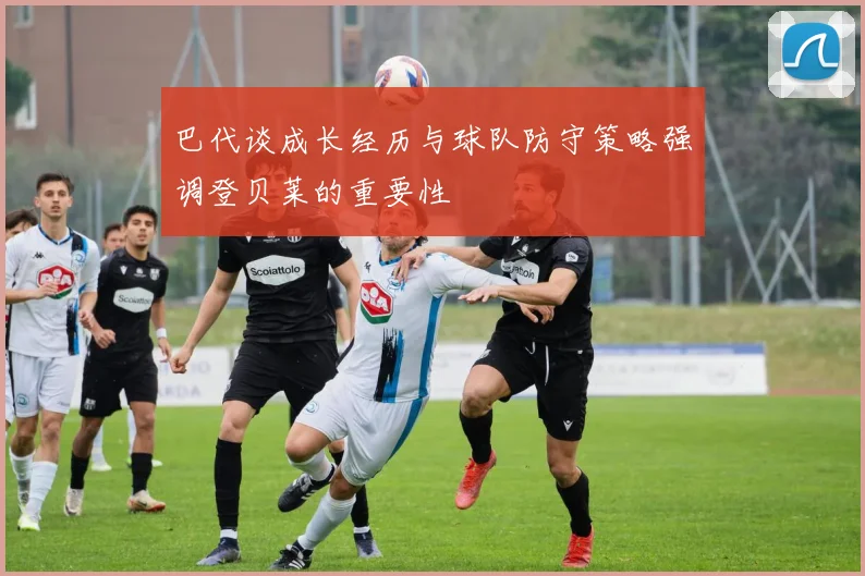 巴代谈成长经历与球队防守策略强调登贝莱的重要性