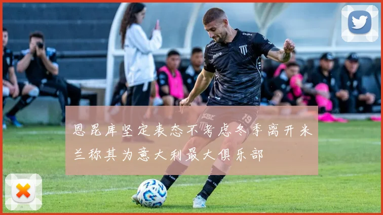 恩昆库坚定表态不考虑冬季离开米兰称其为意大利最大俱乐部