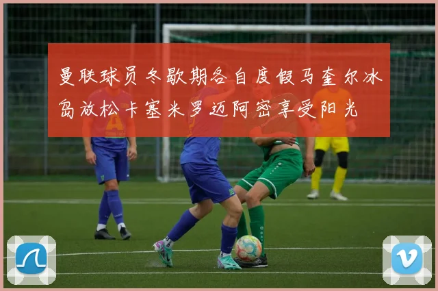 曼联球员冬歇期各自度假马奎尔冰岛放松卡塞米罗迈阿密享受阳光