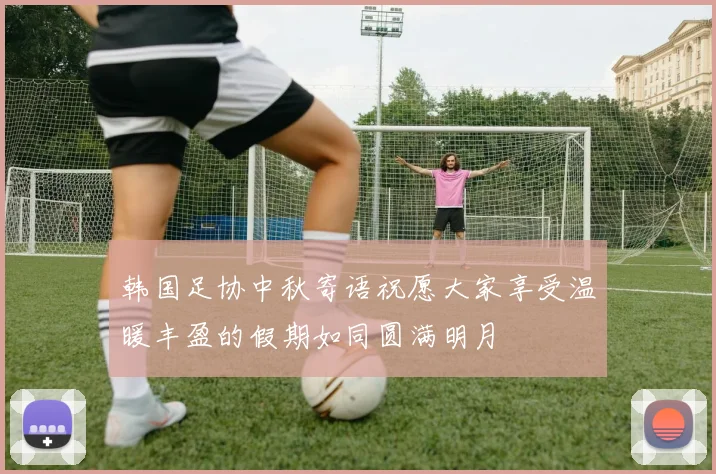 韩国足协中秋寄语祝愿大家享受温暖丰盈的假期如同圆满明月