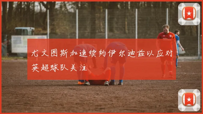 尤文图斯加速续约伊尔迪兹以应对英超球队关注