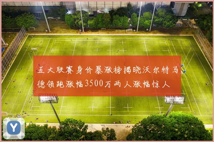 五大联赛身价暴涨榜揭晓沃尔特马德领跑涨幅3500万两人涨幅惊人