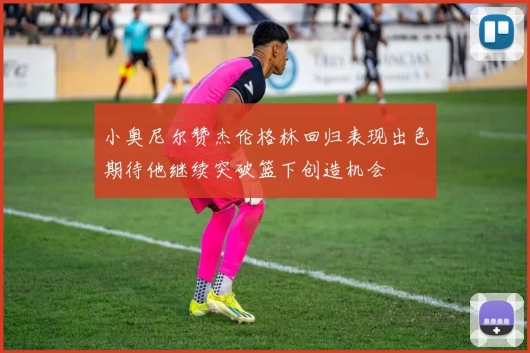 小奥尼尔赞杰伦格林回归表现出色期待他继续突破篮下创造机会
