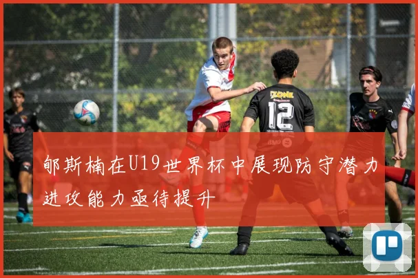 郇斯楠在U19世界杯中展现防守潜力进攻能力亟待提升