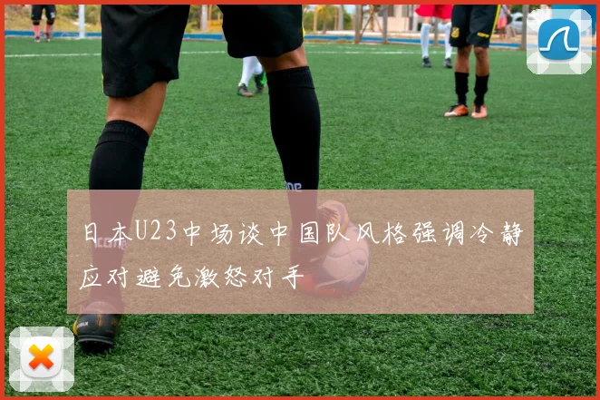 日本U23中场谈中国队风格强调冷静应对避免激怒对手