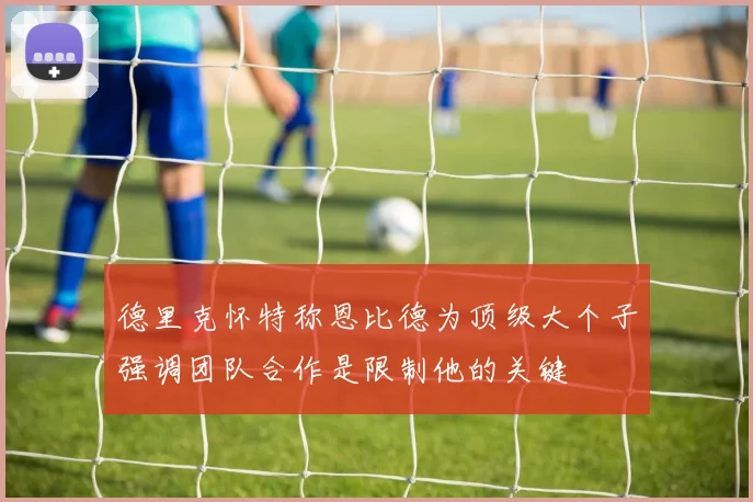 德里克怀特称恩比德为顶级大个子强调团队合作是限制他的关键