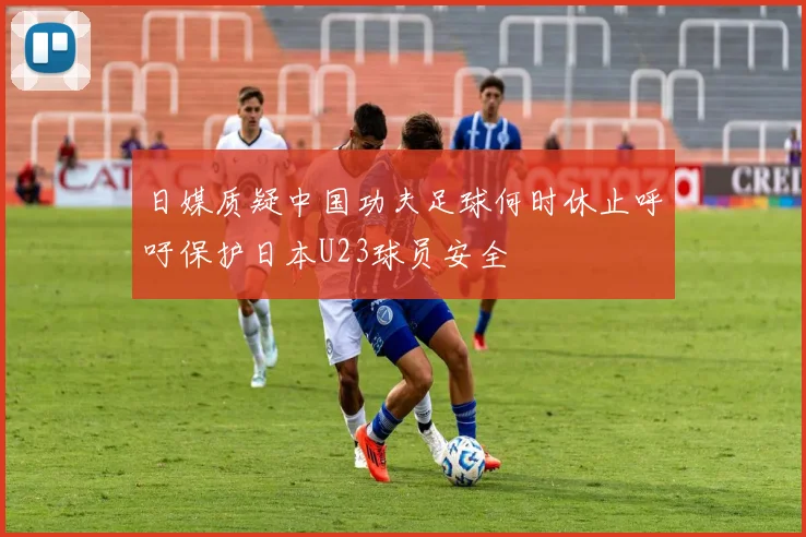 日媒质疑中国功夫足球何时休止呼吁保护日本U23球员安全