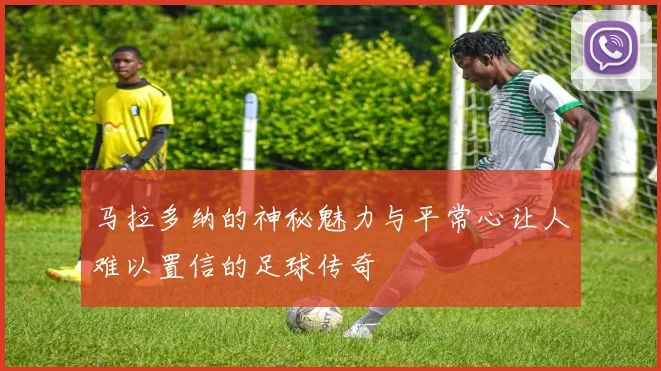 马拉多纳的神秘魅力与平常心让人难以置信的足球传奇