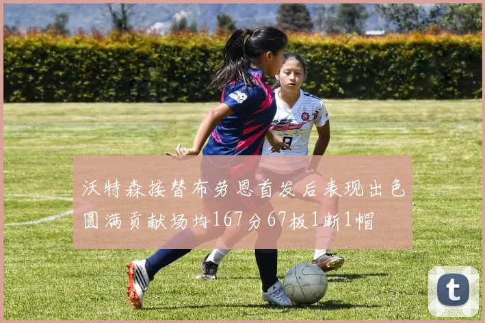 沃特森接替布劳恩首发后表现出色圆满贡献场均167分67板1断1帽