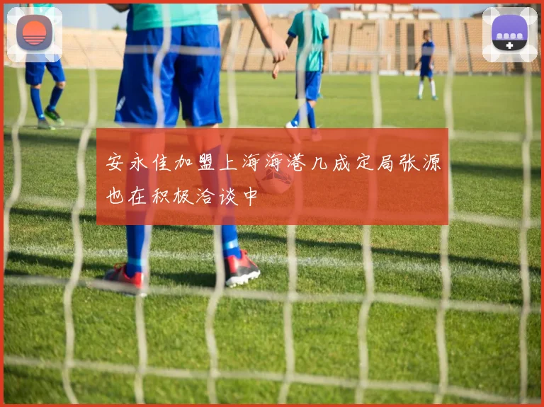 安永佳加盟上海海港几成定局张源也在积极洽谈中