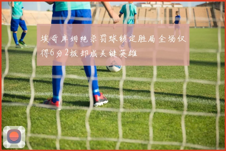 埃奇库姆绝杀罚球锁定胜局全场仅得6分2板却成关键英雄