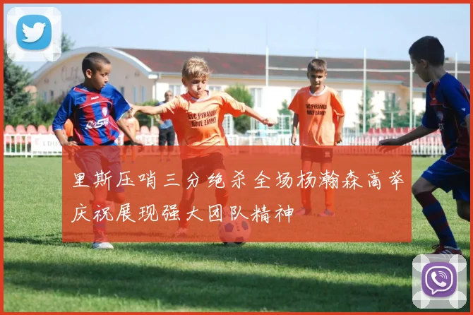 里斯压哨三分绝杀全场杨瀚森高举庆祝展现强大团队精神