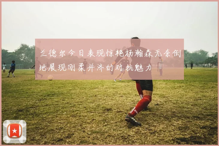 兰德尔今日表现惊艳杨瀚森无奈倒地展现刚柔并济的对抗魅力
