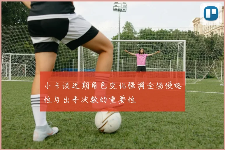 小卡谈近期角色变化强调全场侵略性与出手次数的重要性