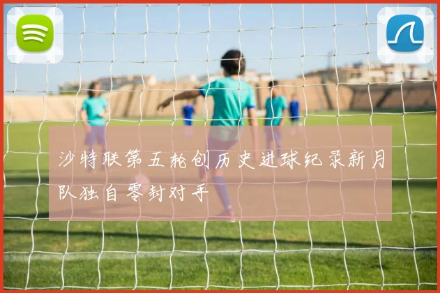 沙特联第五轮创历史进球纪录新月队独自零封对手