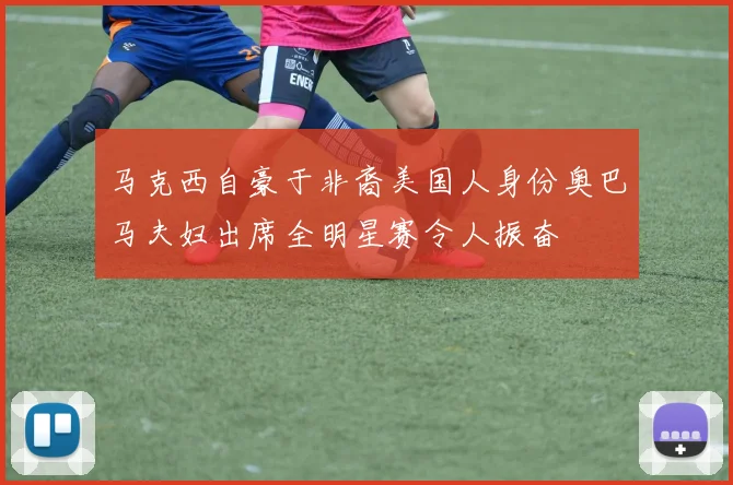 马克西自豪于非裔美国人身份奥巴马夫妇出席全明星赛令人振奋
