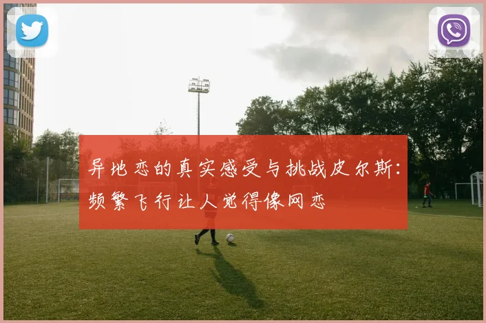 异地恋的真实感受与挑战皮尔斯：频繁飞行让人觉得像网恋