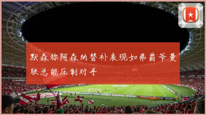 默森称阿森纳替补表现如弗爵爷曼联总能压制对手